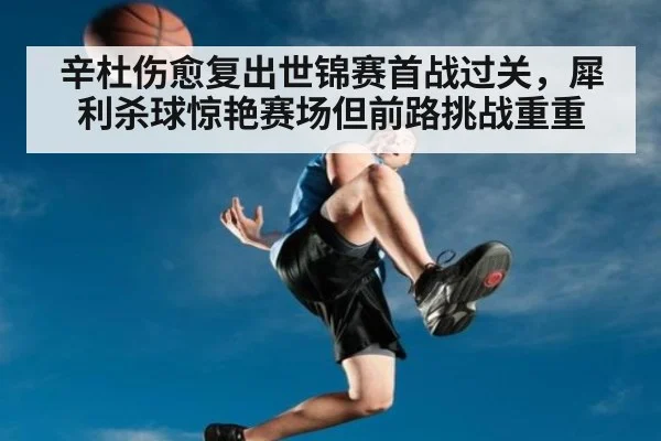 辛杜伤愈复出世锦赛首战过关，犀利杀球惊艳赛场但前路挑战重重
