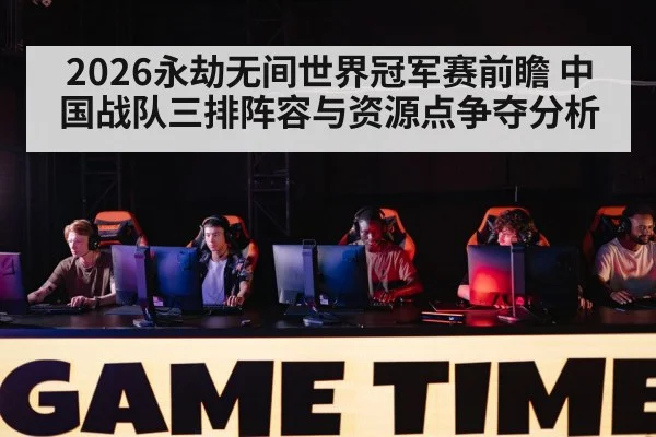 2026永劫无间世界冠军赛前瞻 中国战队三排阵容与资源点争夺分析
